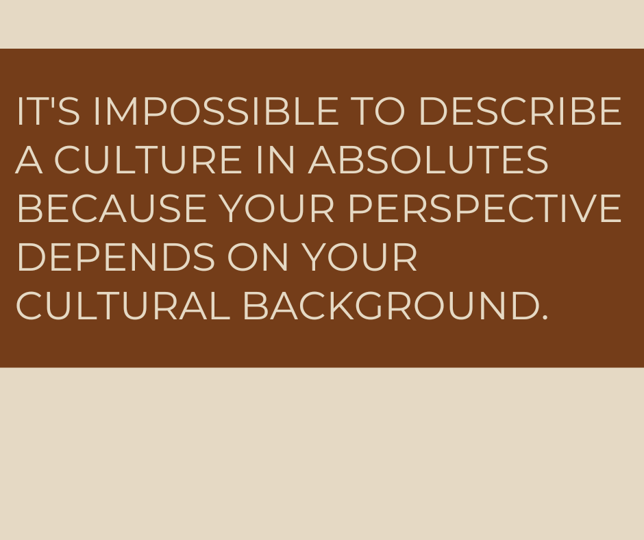 It's impossible to describe a culture in absolutes because your perspective depends on your cultural background. 