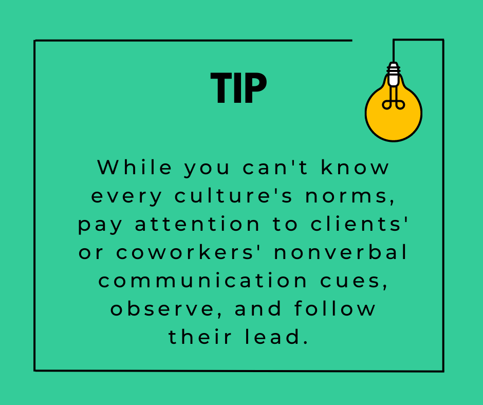 While you can't know every culture's norms, pay attention to clients' or coworkers' nonverbal communication cues, observe, and follow their lead. 